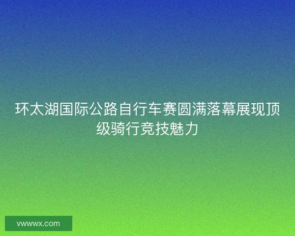 环太湖国际公路自行车赛圆满落幕展现顶级骑行竞技魅力
