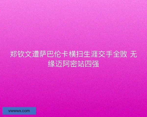 郑钦文遭萨巴伦卡横扫生涯交手全败 无缘迈阿密站四强