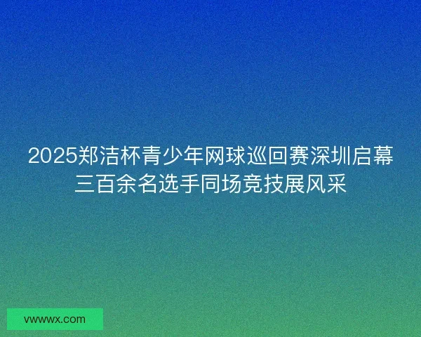 2025郑洁杯青少年网球巡回赛深圳启幕三百余名选手同场竞技展风采