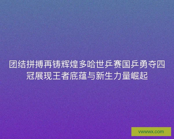 团结拼搏再铸辉煌多哈世乒赛国乒勇夺四冠展现王者底蕴与新生力量崛起