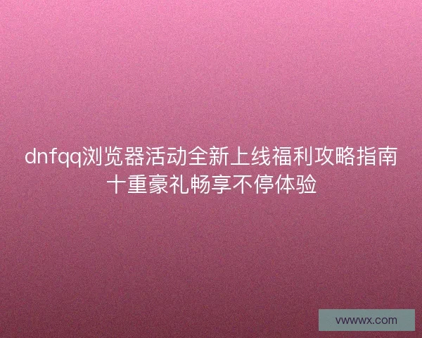dnfqq浏览器活动全新上线福利攻略指南十重豪礼畅享不停体验