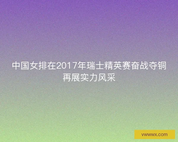 中国女排在2017年瑞士精英赛奋战夺铜再展实力风采