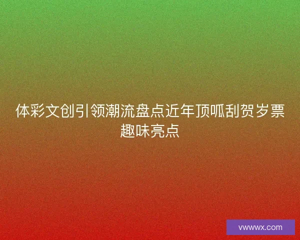 体彩文创引领潮流盘点近年顶呱刮贺岁票趣味亮点